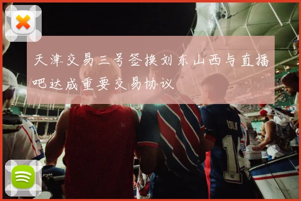 天津交易三号签换刘东山西与直播吧达成重要交易协议