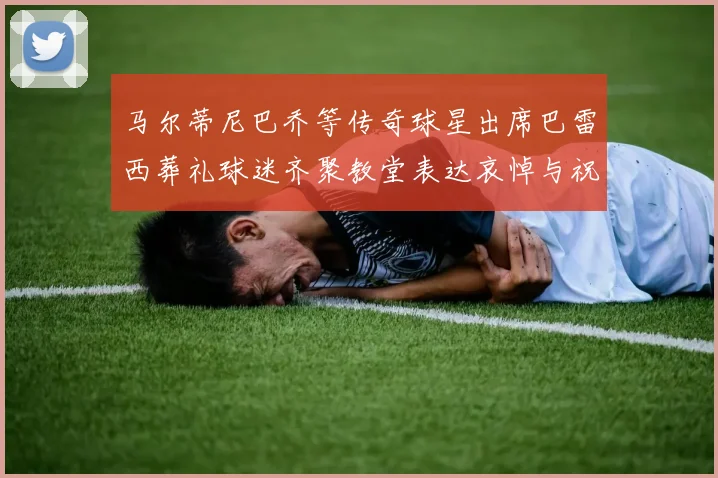 马尔蒂尼巴乔等传奇球星出席巴雷西葬礼球迷齐聚教堂表达哀悼与祝福