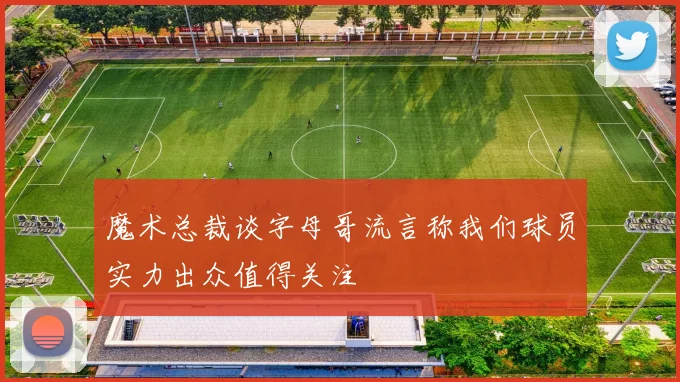 魔术总裁谈字母哥流言称我们球员实力出众值得关注