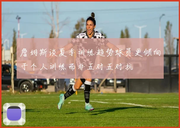 詹姆斯谈夏季训练趋势球员更倾向于个人训练而非五对五对抗