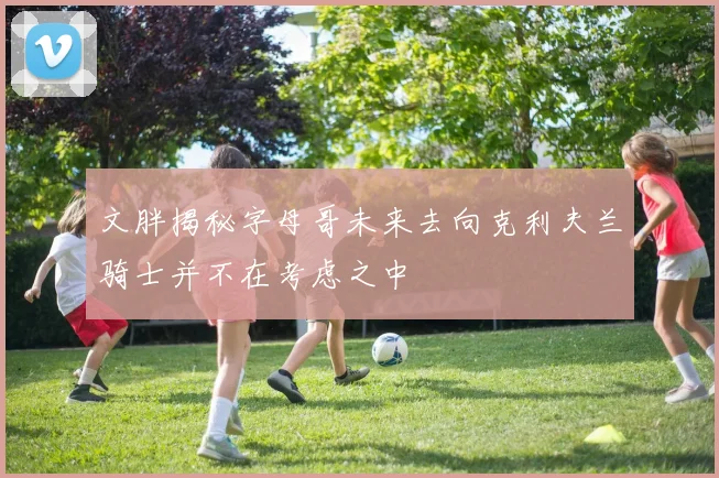 文胖揭秘字母哥未来去向克利夫兰骑士并不在考虑之中