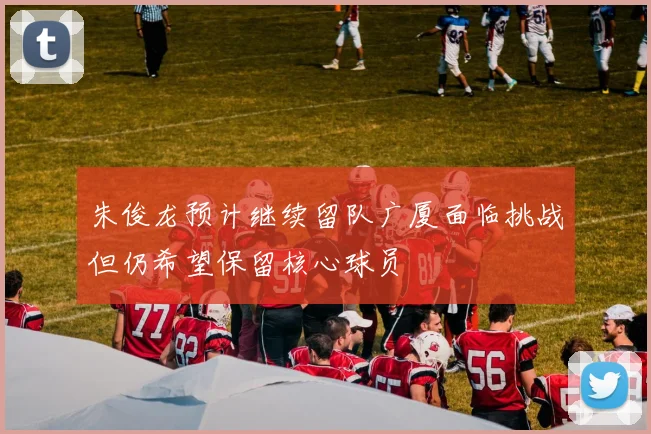 朱俊龙预计继续留队广厦面临挑战但仍希望保留核心球员