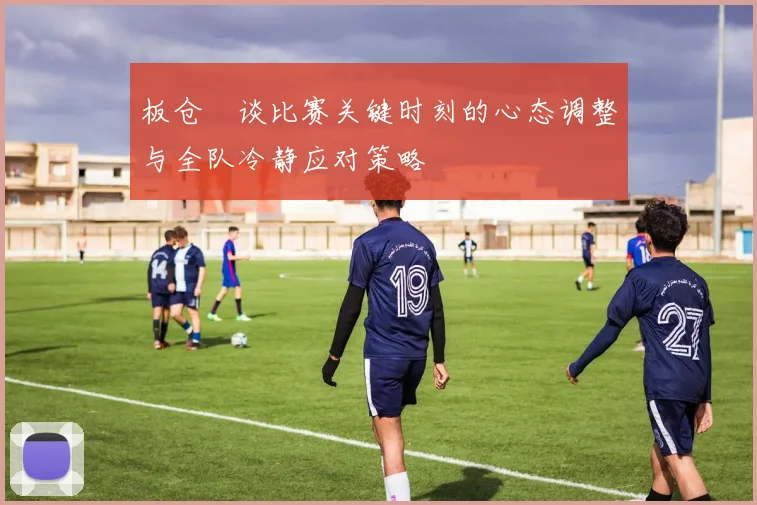 板仓滉谈比赛关键时刻的心态调整与全队冷静应对策略