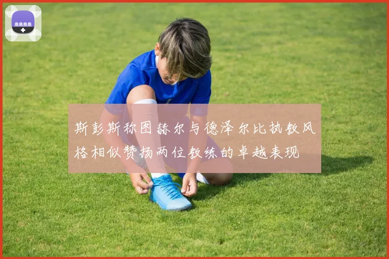 斯彭斯称图赫尔与德泽尔比执教风格相似赞扬两位教练的卓越表现